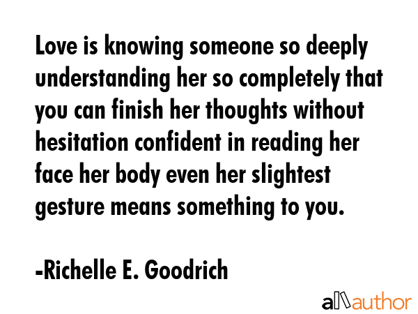 Love is knowing someone so deeply understanding her so completely that you can finish her thoughts without hesitation confident in reading her face her body even her slightest gesture means something... - Richelle E. Goodrich Quote