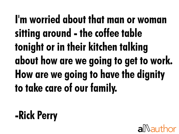 I\'m worried about that man or woman sitting around - the coffee table tonight or in their kitchen talking about how are we going to get to work. How are we going to have the dignity to take care of... - Rick Perry Quote