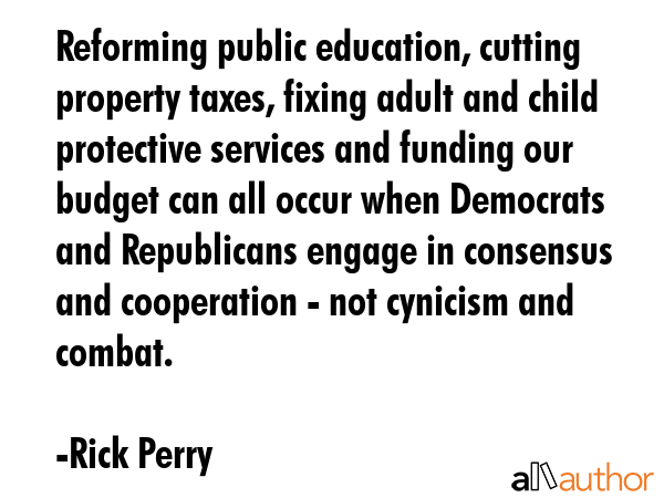 Reforming public education, cutting property taxes, fixing adult and child protective services and funding our budget can all occur when Democrats and Republicans engage in consensus and cooperation... - Rick Perry Quote