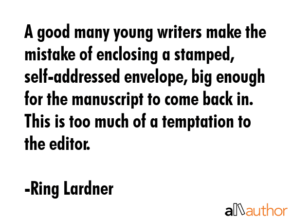 A good many young writers make the mistake of enclosing a stamped, self-addressed envelope, big enough for the manuscript to come back in. This is too much of a temptation to the editor. - Ring Lardner Quote