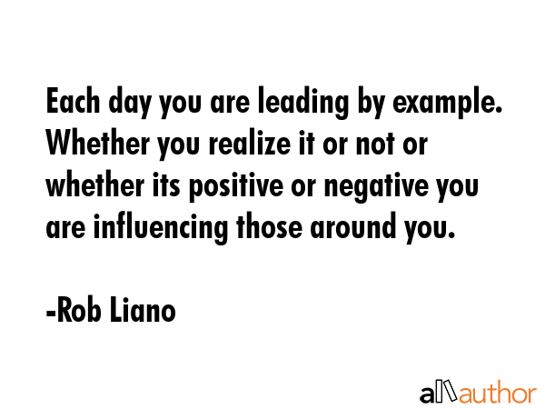 Each day you are leading by example. Whether you realize it or not or whether its positive or negative you are influencing those around you. - Rob Liano Quote