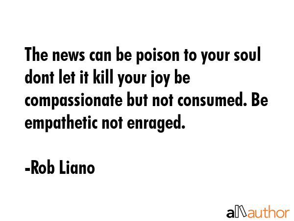 The news can be poison to your soul dont let it kill your joy be compassionate but not consumed. Be empathetic not enraged. - Rob Liano Quote