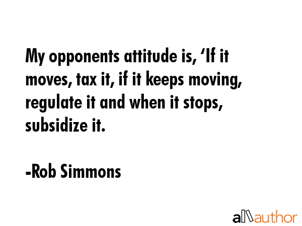 My opponents attitude is, ‘If it moves, tax it, if it keeps moving, regulate it and when it stops, subsidize it. - Rob Simmons Quote