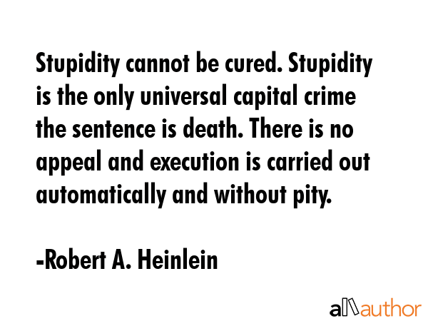Stupidity cannot be cured. Stupidity is the only universal capital crime the sentence is death. There is no appeal and execution is carried out automatically and without pity. - Robert A. Heinlein Quote