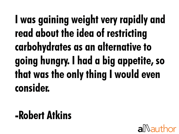 I was gaining weight very rapidly and read about the idea of restricting carbohydrates as an alternative to going hungry. I had a big appetite, so that was the only thing I would even consider. - Robert Atkins Quote