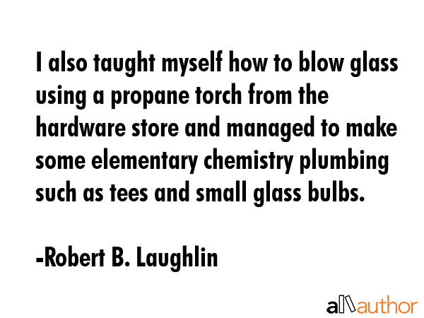 I also taught myself how to blow glass using a propane torch from the hardware store and managed to... - Robert B. Laughlin Quote GIF