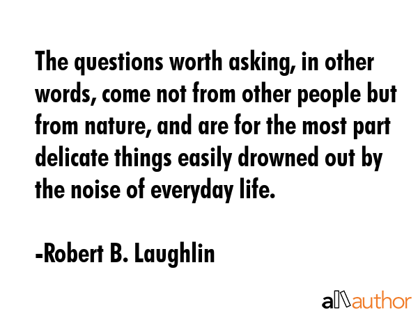 The questions worth asking, in other words, come not from other people but from nature, and are for the most part delicate things easily drowned out by the noise of everyday life. - Robert B. Laughlin Quote