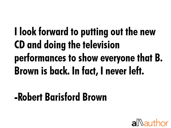 I look forward to putting out the new CD and doing the television performances to show everyone that B. Brown is back. In fact, I never left. - Robert Barisford Brown Quote
