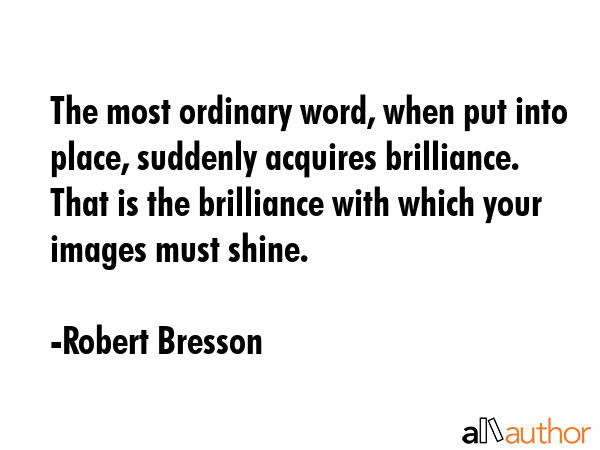 The most ordinary word, when put into place, suddenly acquires brilliance. That is the brilliance with which your images must shine. - Robert Bresson Quote