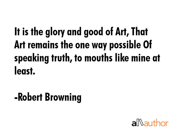 It is the glory and good of Art, That Art remains the one way possible Of speaking truth, to mouths like mine at least. - Robert Browning Quote