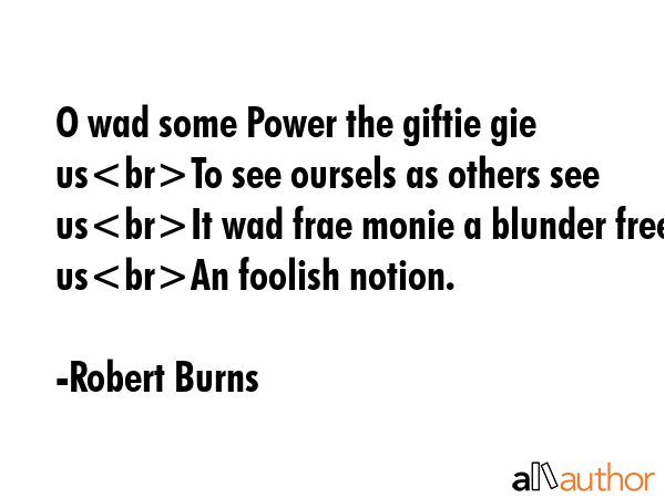 O wad some Power the giftie gie usTo see oursels as others see usIt wad frae monie a blunder free usAn foolish notion. - Robert Burns Quote