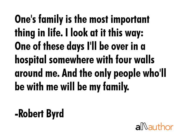 One\'s family is the most important thing in life. I look at it this way: One of these days I\'ll be over in a hospital somewhere with four walls around me. And the only people who\'ll be with me... - Robert Byrd Quote