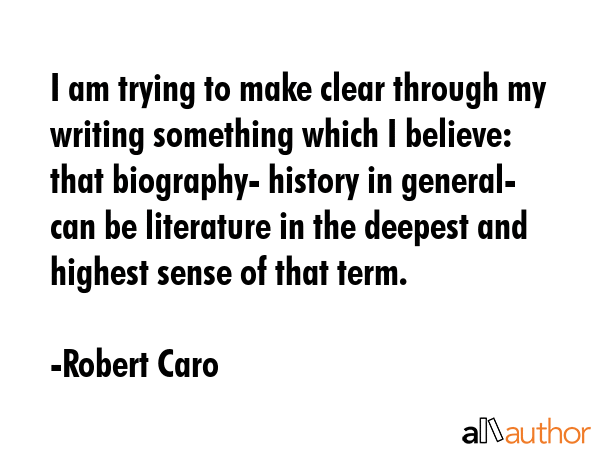 I am trying to make clear through my writing something which I believe: that biography- history in general- can be literature in the deepest and highest sense of that term. - Robert Caro Quote