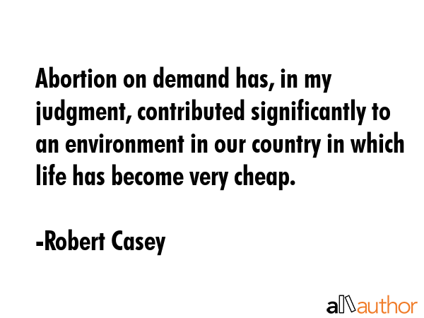 Abortion on demand has, in my judgment, contributed significantly to an environment in our country in which life has become very cheap. - Robert Casey Quote