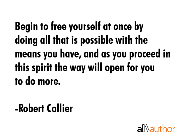 Begin to free yourself at once by doing all that is possible with the means you have, and as you proceed in this spirit the way will open for you to do more. - Robert Collier Quote