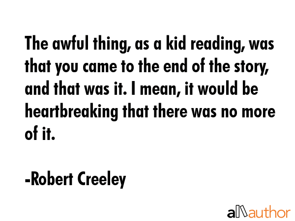 The awful thing, as a kid reading, was that you came to the end of the story, and that was it. I mean, it would be heartbreaking that there was no more of it. - Robert Creeley Quote