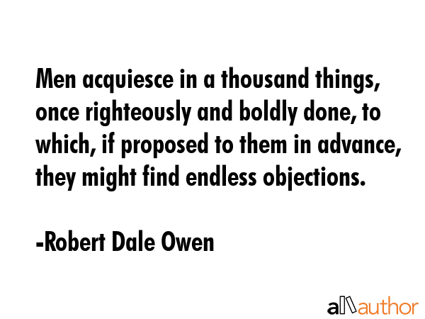 Men acquiesce in a thousand things, once righteously and boldly done, to which, if proposed to them... - Robert Dale Owen Quote GIF