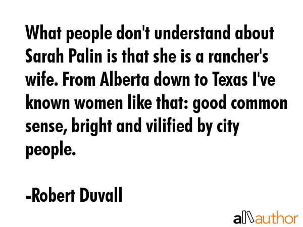 What people don\'t understand about Sarah Palin is that she is a rancher\'s wife. From Alberta down to Texas I\'ve known women like that: good common sense, bright and vilified by city people. - Robert Duvall Quote
