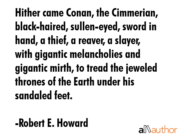 Hither came Conan, the Cimmerian, black-haired, sullen-eyed, sword in hand, a thief, a reaver, a slayer, with gigantic melancholies and gigantic mirth, to tread the jeweled thrones of the Earth under... - Robert E. Howard Quote