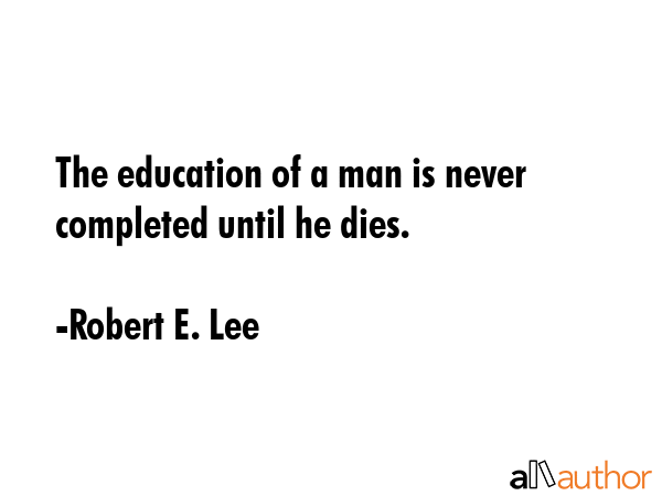 The education of a man is never completed until he dies. - Robert E. Lee Quote