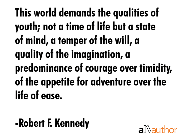 This world demands the qualities of youth; not a time of life but a state of mind, a temper of the will, a quality of the imagination, a predominance of courage over timidity, of the appetite for... - Robert F. Kennedy Quote