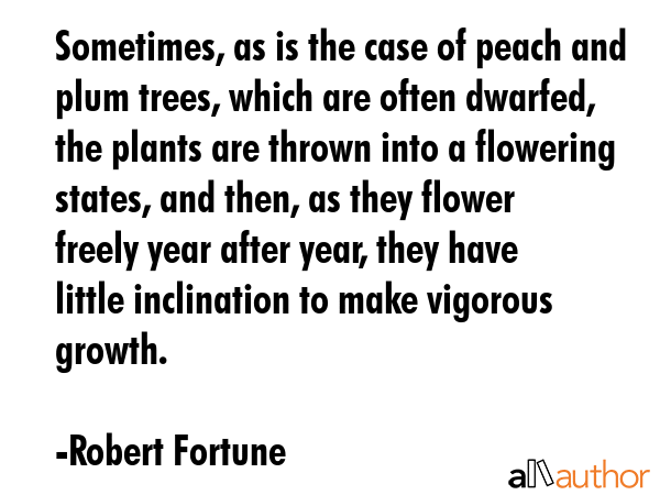Sometimes, as is the case of peach and plum trees, which are often dwarfed, the plants are thrown into a flowering states, and then, as they flower freely year after year, they have little... - Robert Fortune Quote