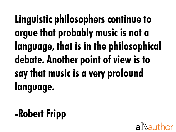 Linguistic philosophers continue to argue that probably music is not a language, that is in the philosophical debate. Another point of view is to say that music is a very profound language. - Robert Fripp Quote