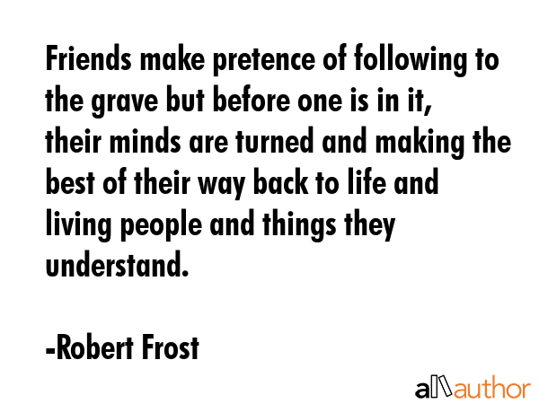 Friends make pretence of following to the grave but before one is in it, their minds are turned and making the best of their way back to life and living people and things they understand. - Robert Frost Quote
