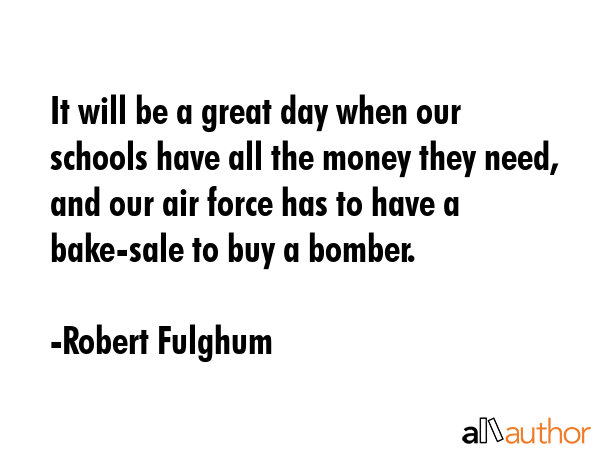 It will be a great day when our schools have all the money they need, and our air force has to have a bake-sale to buy a bomber. - Robert Fulghum Quote
