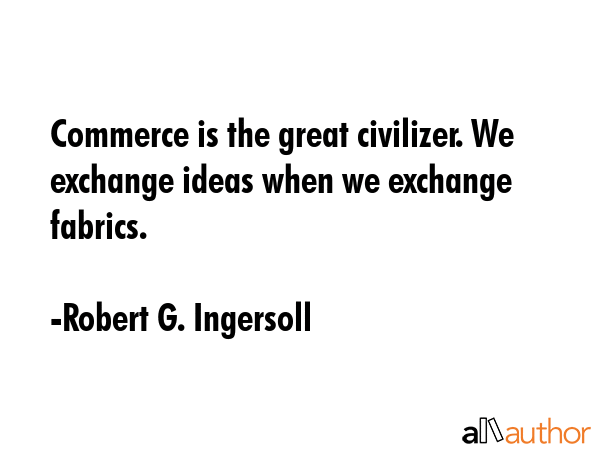 Commerce is the great civilizer. We exchange ideas when we exchange fabrics. - Robert G. Ingersoll Quote