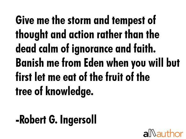 Give me the storm and tempest of thought and action rather than the dead calm of ignorance and faith. Banish me from Eden when you will but first let me eat of the fruit of the tree of knowledge. - Robert G. Ingersoll Quote