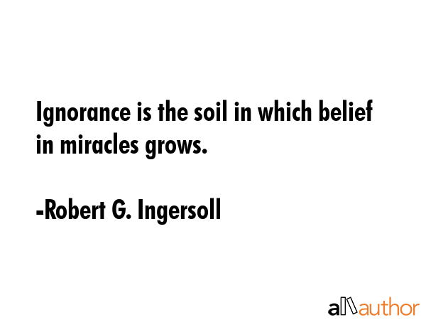 Ignorance is the soil in which belief in miracles grows. - Robert G. Ingersoll Quote