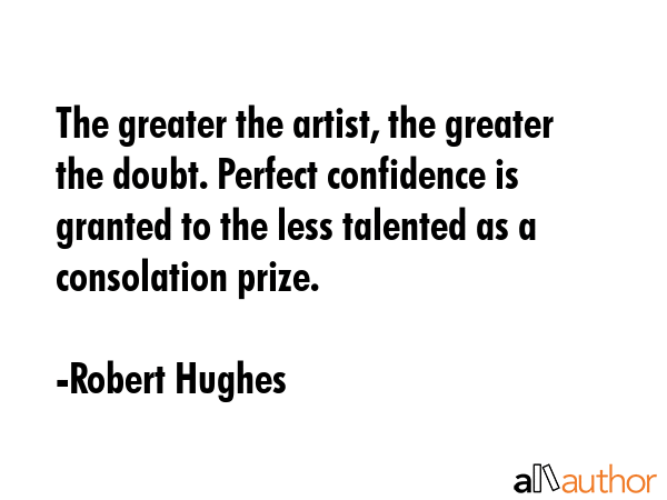 The greater the artist, the greater the doubt. Perfect confidence is granted to the less talented as a consolation prize. - Robert Hughes Quote