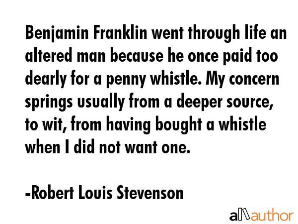 Benjamin Franklin went through life an altered man because he once paid too dearly for a penny whistle. My concern springs usually from a deeper source, to wit, from having bought a whistle when I... - Robert Louis Stevenson Quote