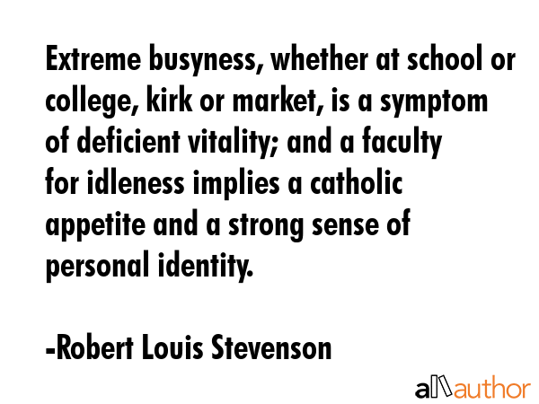 Extreme busyness, whether at school or college, kirk or market, is a symptom of deficient vitality; and a faculty for idleness implies a catholic appetite and a strong sense of personal identity. - Robert Louis Stevenson Quote