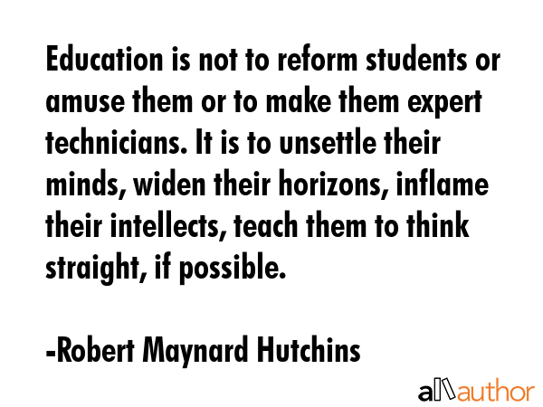 Education is not to reform students or amuse them or to make them expert technicians. It is to unsettle their minds, widen their horizons, inflame their intellects, teach them to think straight, if... - Robert Maynard Hutchins Quote