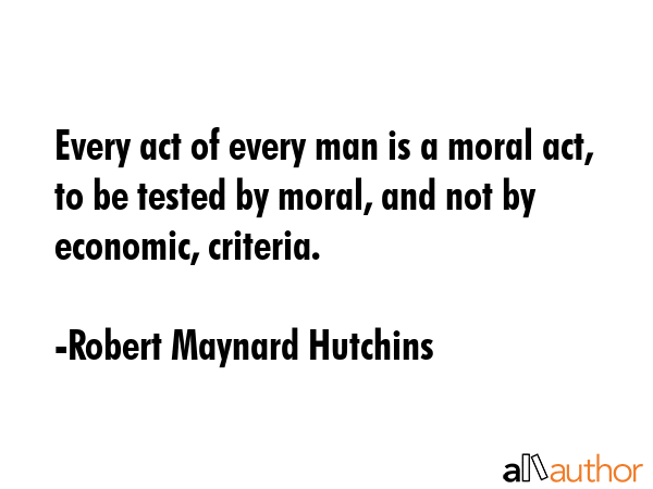 Every act of every man is a moral act, to be tested by moral, and not by economic, criteria. - Robert Maynard Hutchins Quote GIF
