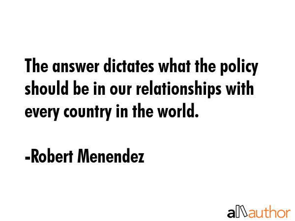 The answer dictates what the policy should be in our relationships with every country in the world. - Robert Menendez Quote