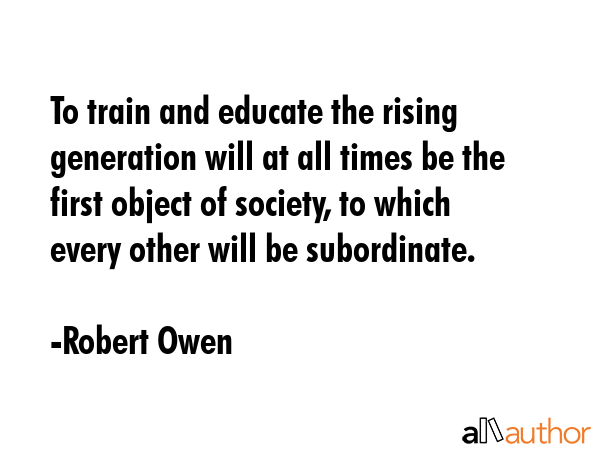To train and educate the rising generation will at all times be the first object of society, to which every other will be subordinate. - Robert Owen Quote