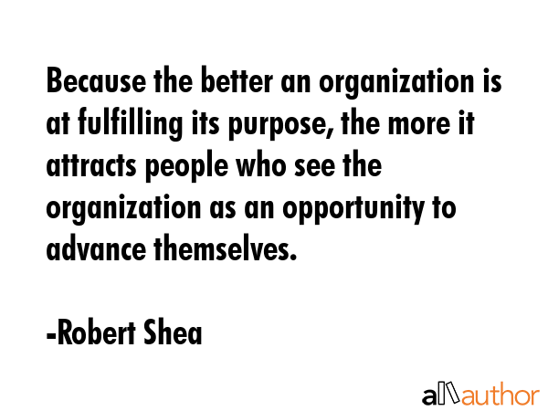 Because the better an organization is at fulfilling its purpose, the more it attracts people who see the organization as an opportunity to advance themselves. - Robert Shea Quote