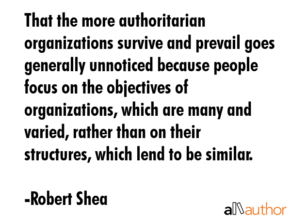 That the more authoritarian organizations survive and prevail goes generally unnoticed because people focus on the objectives of organizations, which are many and varied, rather than on their... - Robert Shea Quote