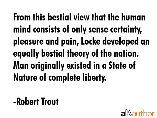 From this bestial view that the human mind consists of only sense certainty, pleasure and pain, Locke developed an equally bestial theory of the nation. Man originally existed in a State of Nature of... - Robert Trout Quote
