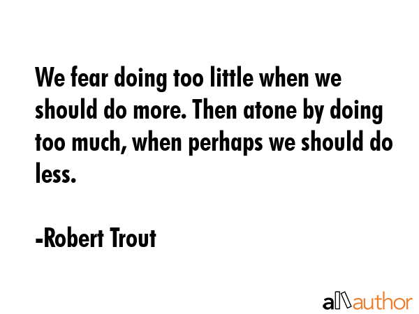 We fear doing too little when we should do more. Then atone by doing too much, when perhaps we should do less. - Robert Trout Quote
