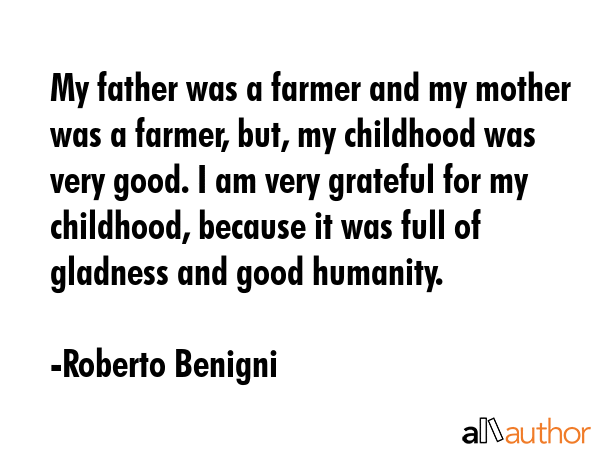 My father was a farmer and my mother was a farmer, but, my childhood was very good. I am very grateful for my childhood, because it was full of gladness and good humanity. - Roberto Benigni Quote