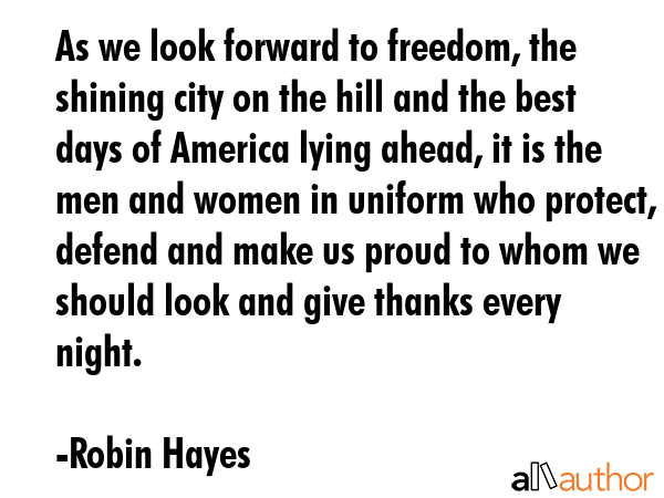 As we look forward to freedom, the shining city on the hill and the best days of America lying ahead, it is the men and women in uniform who protect, defend and make us proud to whom we should look... - Robin Hayes Quote