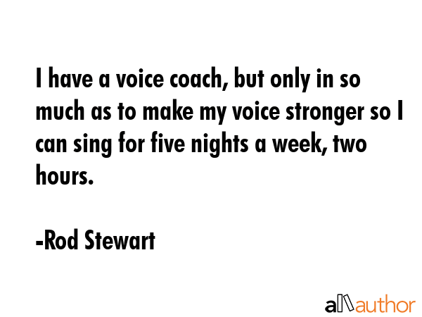 I have a voice coach, but only in so much as to make my voice stronger so I can sing for five nights a week, two hours. - Rod Stewart Quote