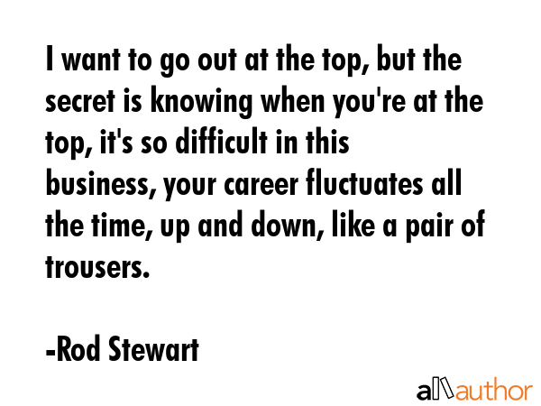 I want to go out at the top, but the secret is knowing when you\'re at the top, it\'s so difficult in this business, your career fluctuates all the time, up and down, like a pair of trousers. - Rod Stewart Quote