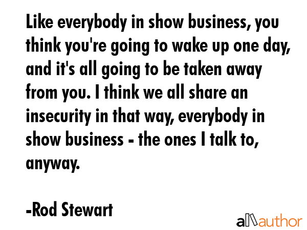 Like everybody in show business, you think you\