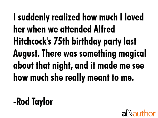 I suddenly realized how much I loved her when we attended Alfred Hitchcock\'s 75th birthday party last August. There was something magical about that night, and it made me see how much she really... - Rod Taylor Quote