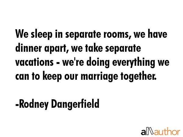 We sleep in separate rooms, we have dinner apart, we take separate vacations - we\